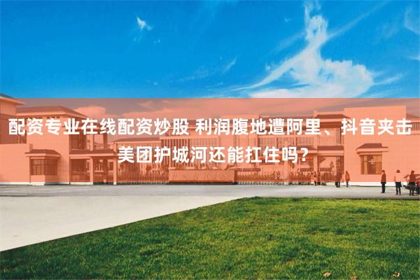 配资专业在线配资炒股 利润腹地遭阿里、抖音夹击 美团护城河还能扛住吗？