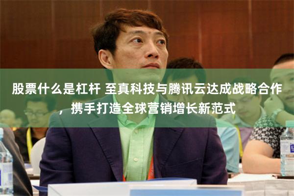 股票什么是杠杆 至真科技与腾讯云达成战略合作，携手打造全球营销增长新范式