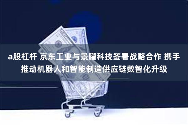 a股杠杆 京东工业与景曜科技签署战略合作 携手推动机器人和智能制造供应链数智化升级