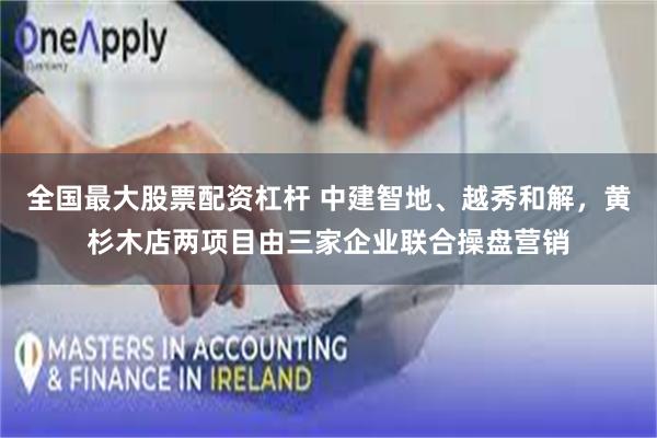 全国最大股票配资杠杆 中建智地、越秀和解，黄杉木店两项目由三家企业联合操盘营销