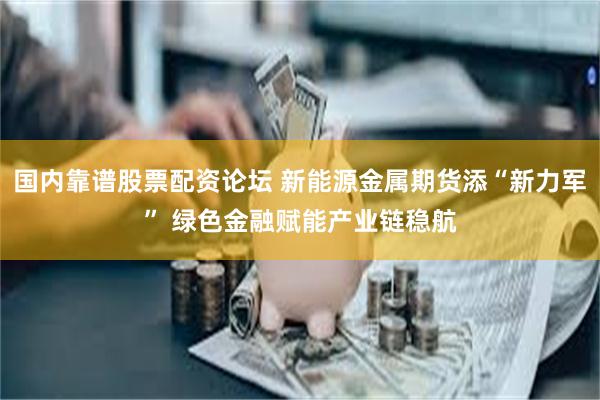 国内靠谱股票配资论坛 新能源金属期货添“新力军” 绿色金融赋能产业链稳航