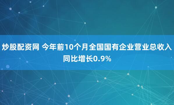 炒股配资网 今年前10个月全国国有企业营业总收入同比增长0.9%