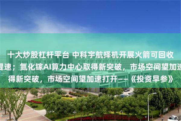 十大炒股杠杆平台 中科宇航择机开展火箭可回收试验,商业航天发展提速;氮化镓AI算力中心取得新突破,市场空间望加速打开——《投资早参》