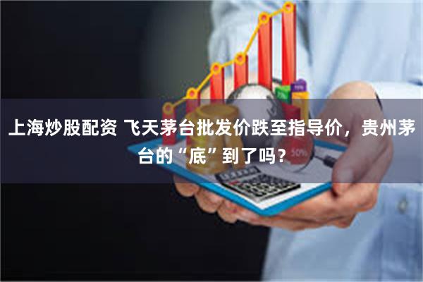 上海炒股配资 飞天茅台批发价跌至指导价,贵州茅台的“底”到了吗?