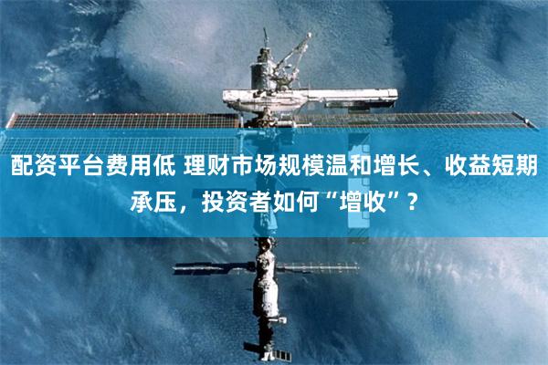配资平台费用低 理财市场规模温和增长、收益短期承压，投资者如何“增收”？