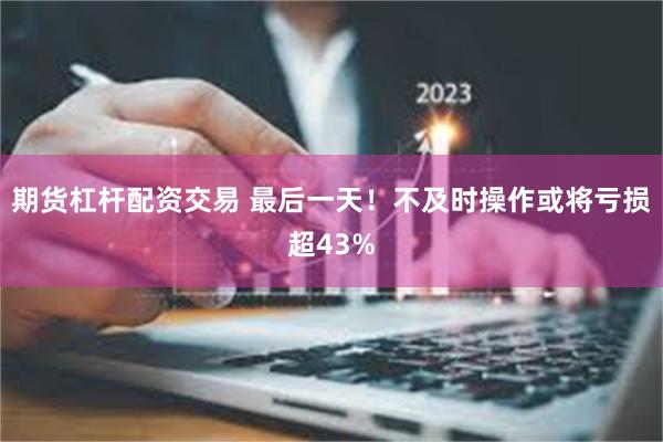 期货杠杆配资交易 最后一天!不及时操作或将亏损超43%